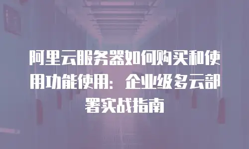 阿里云服务器如何购买和使用功能使用：企业级多云部署实战指南