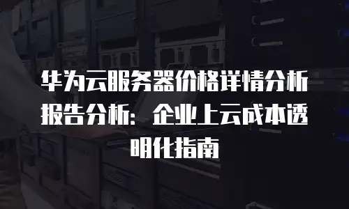 华为云服务器价格详情分析报告分析：企业上云成本透明化指南