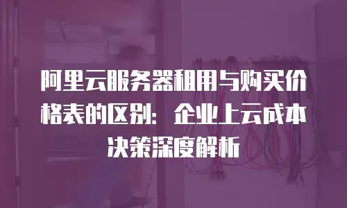 阿里云服务器租用与购买价格表的区别：企业上云成本决策深度解析