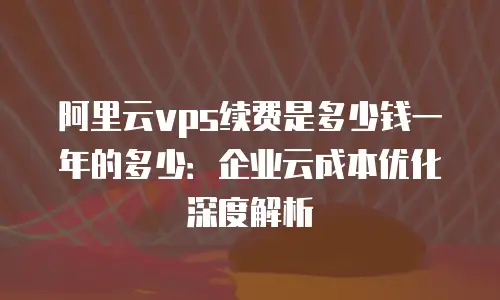 阿里云vps续费是多少钱一年的多少：企业云成本优化深度解析
