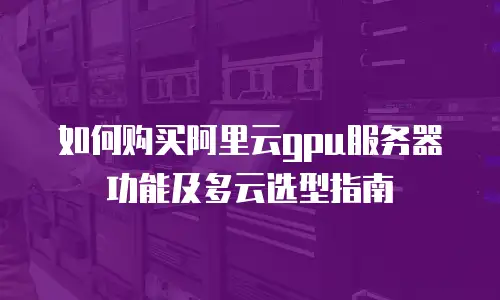 如何购买阿里云gpu服务器功能及多云选型指南