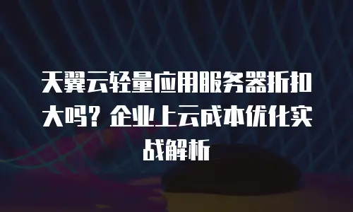 天翼云轻量应用服务器折扣大吗？企业上云成本优化实战解析