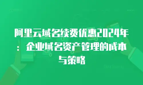 阿里云域名续费优惠2024年：企业域名资产管理的成本与策略