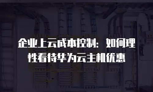 企业上云成本控制：如何理性看待华为云主机优惠