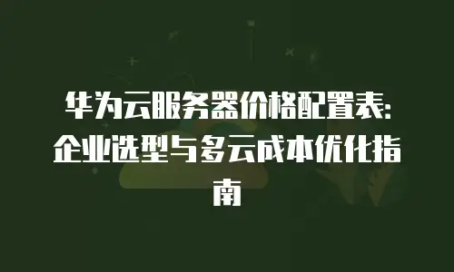 华为云服务器价格配置表：企业选型与多云成本优化指南