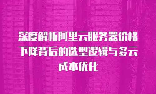 深度解析阿里云服务器价格下降背后的选型逻辑与多云成本优化
