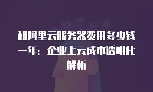 租阿里云服务器费用多少钱一年：企业上云成本透明化解析