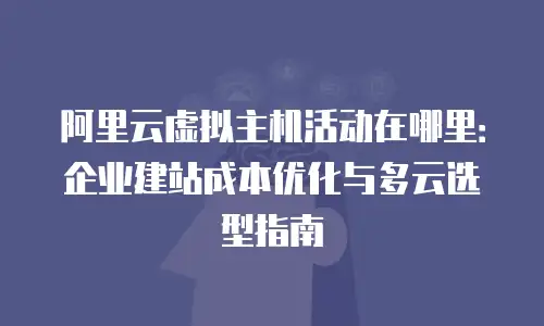 阿里云虚拟主机活动在哪里：企业建站成本优化与多云选型指南