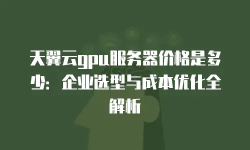 天翼云gpu服务器价格是多少：企业选型与成本优化全解析