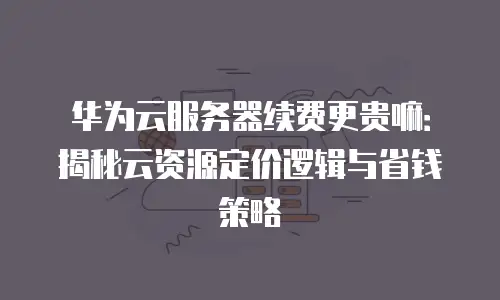 华为云服务器续费更贵嘛：揭秘云资源定价逻辑与省钱策略