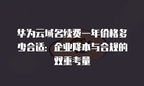 华为云域名续费一年价格多少合适：企业降本与合规的双重考量