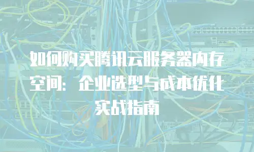 如何购买腾讯云服务器内存空间：企业选型与成本优化实战指南