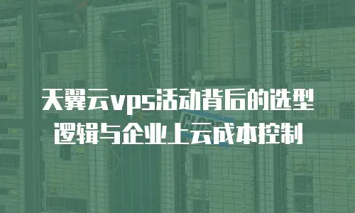 天翼云vps活动背后的选型逻辑与企业上云成本控制