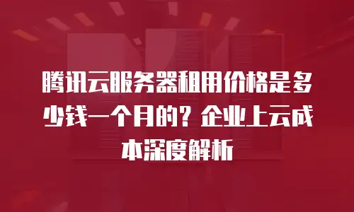 腾讯云服务器租用价格是多少钱一个月的？企业上云成本深度解析