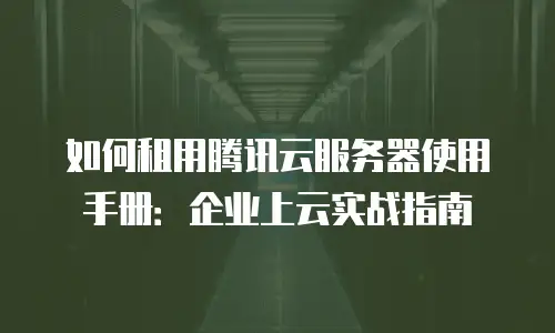 如何租用腾讯云服务器使用手册：企业上云实战指南