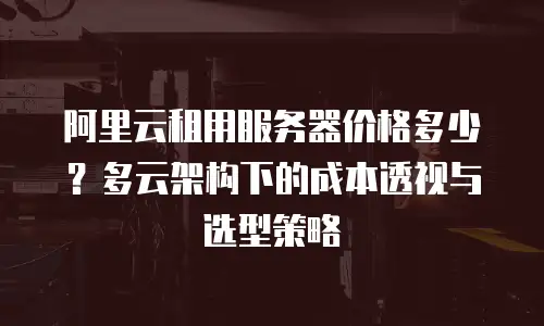 阿里云租用服务器价格多少？多云架构下的成本透视与选型策略