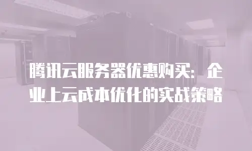 腾讯云服务器优惠购买：企业上云成本优化的实战策略