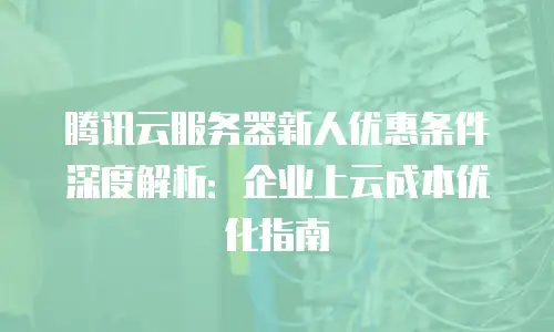 腾讯云服务器新人优惠条件深度解析：企业上云成本优化指南