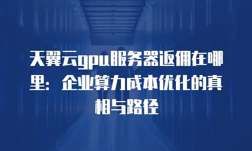 天翼云gpu服务器返佣在哪里：企业算力成本优化的真相与路径