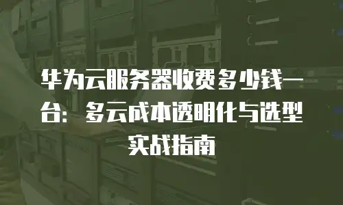 华为云服务器收费多少钱一台：多云成本透明化与选型实战指南