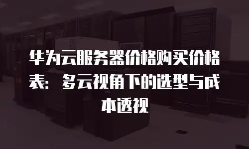 华为云服务器价格购买价格表：多云视角下的选型与成本透视