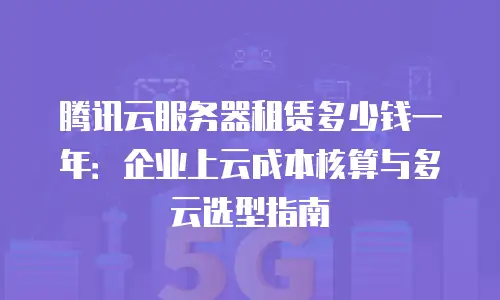 腾讯云服务器租赁多少钱一年：企业上云成本核算与多云选型指南