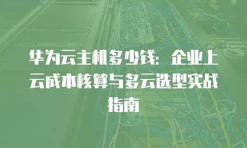 华为云主机多少钱：企业上云成本核算与多云选型实战指南