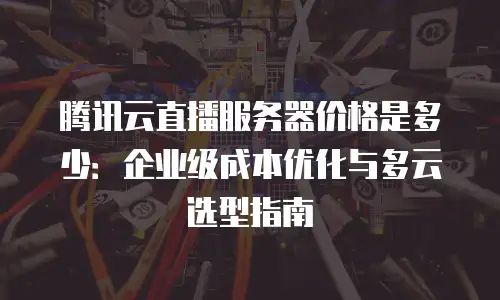 腾讯云直播服务器价格是多少：企业级成本优化与多云选型指南