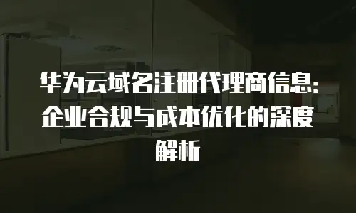 华为云域名注册代理商信息：企业合规与成本优化的深度解析