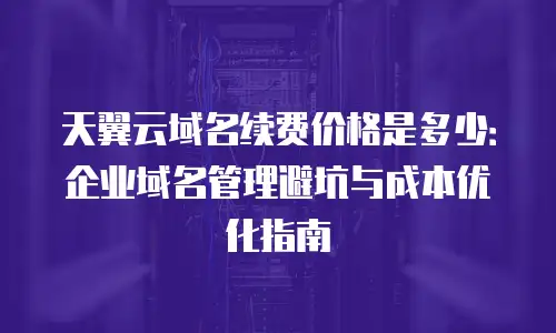 天翼云域名续费价格是多少：企业域名管理避坑与成本优化指南