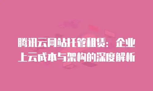 腾讯云网站托管租赁：企业上云成本与架构的深度解析