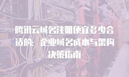 腾讯云域名注册便宜多少合适的：企业域名成本与架构决策指南