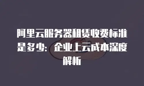 阿里云服务器租赁收费标准是多少：企业上云成本深度解析