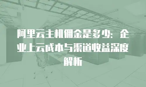 阿里云主机佣金是多少：企业上云成本与渠道收益深度解析