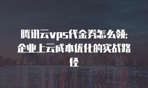 腾讯云vps代金券怎么领：企业上云成本优化的实战路径