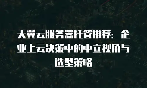 天翼云服务器托管推荐：企业上云决策中的中立视角与选型策略