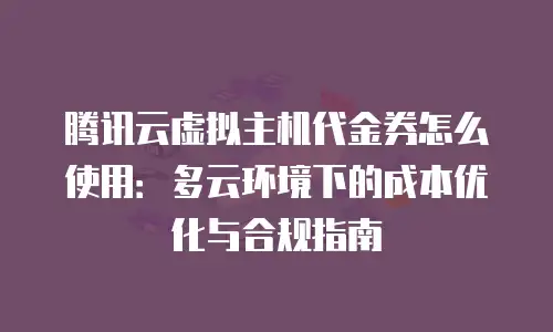 腾讯云虚拟主机代金券怎么使用：多云环境下的成本优化与合规指南