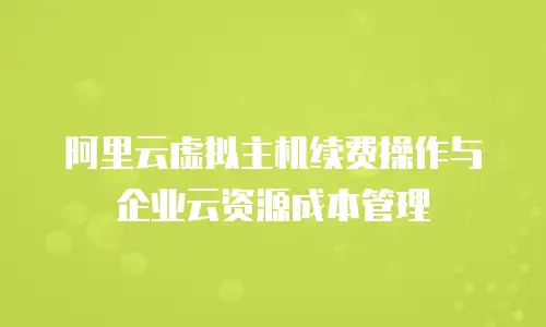 阿里云虚拟主机续费操作与企业云资源成本管理