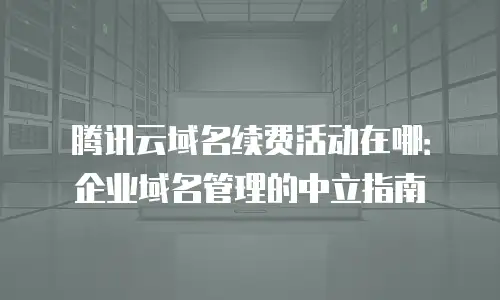 腾讯云域名续费活动在哪：企业域名管理的中立指南