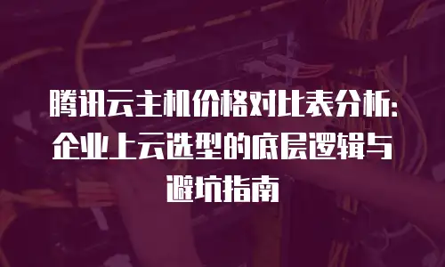 腾讯云主机价格对比表分析：企业上云选型的底层逻辑与避坑指南