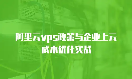 阿里云vps政策与企业上云成本优化实战