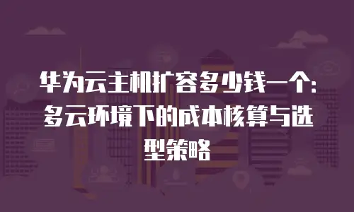 华为云主机扩容多少钱一个：多云环境下的成本核算与选型策略