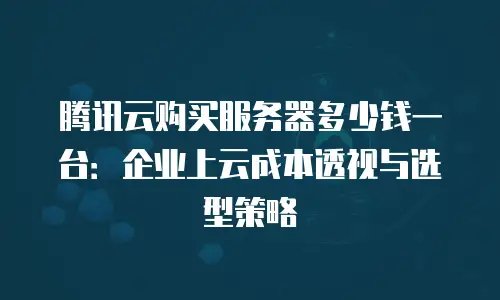腾讯云购买服务器多少钱一台：企业上云成本透视与选型策略