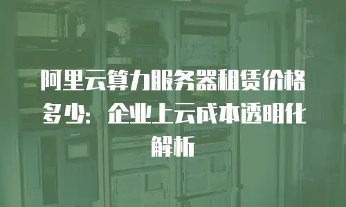 阿里云算力服务器租赁价格多少：企业上云成本透明化解析