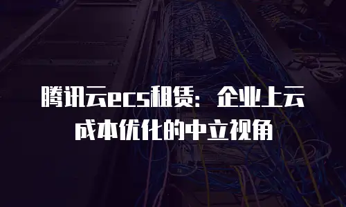 腾讯云ecs租赁：企业上云成本优化的中立视角