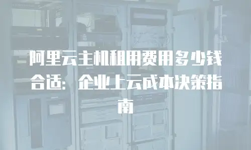 阿里云主机租用费用多少钱合适：企业上云成本决策指南