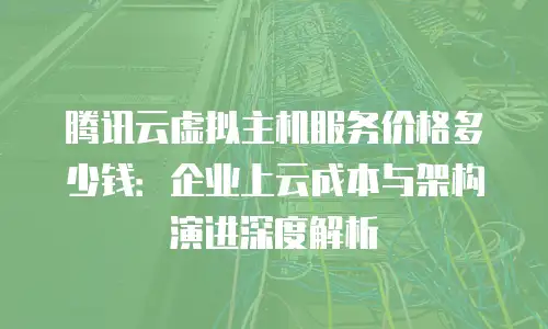腾讯云虚拟主机服务价格多少钱：企业上云成本与架构演进深度解析