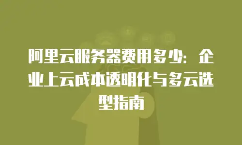 阿里云服务器费用多少：企业上云成本透明化与多云选型指南