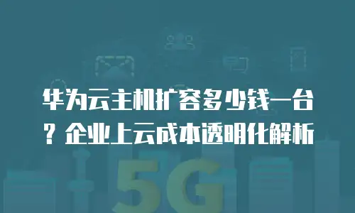 华为云主机扩容多少钱一台？企业上云成本透明化解析
