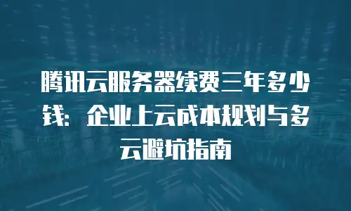 腾讯云服务器续费三年多少钱：企业上云成本规划与多云避坑指南